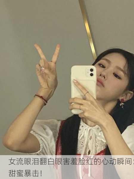 女流眼泪翻白眼害羞脸红的心动瞬间：甜蜜暴击！