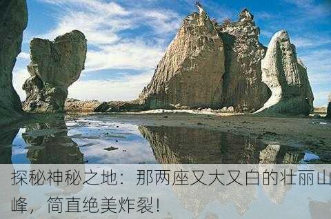 探秘神秘之地：那两座又大又白的壮丽山峰，简直绝美炸裂！