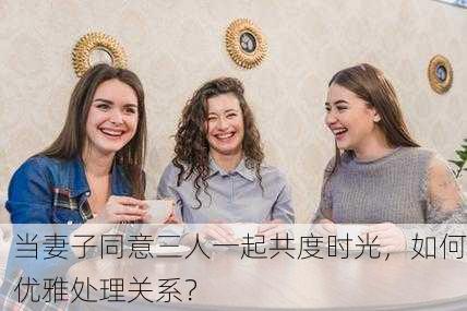 当妻子同意三人一起共度时光，如何优雅处理关系？