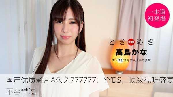国产优质影片A久久777777：YYDS，顶级视听盛宴不容错过