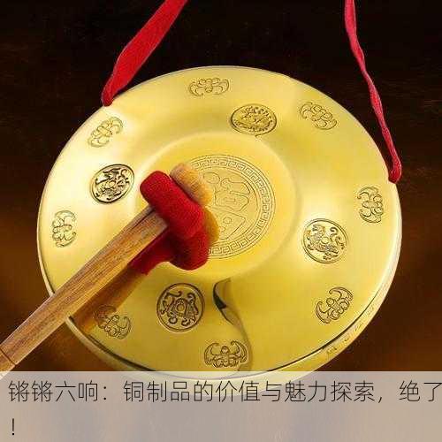 锵锵六响：铜制品的价值与魅力探索，绝了！