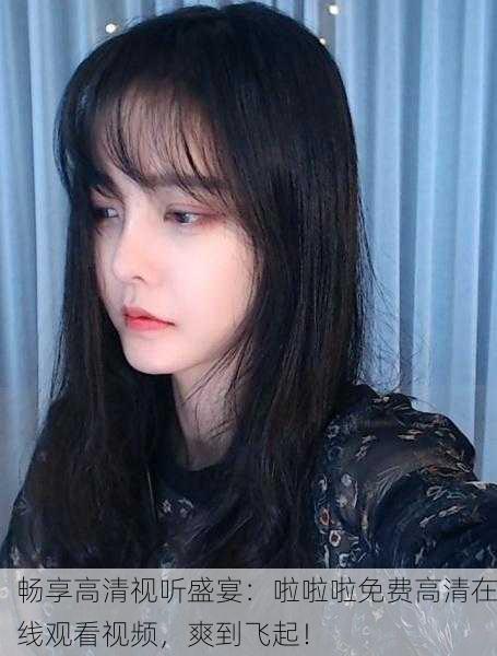畅享高清视听盛宴：啦啦啦免费高清在线观看视频，爽到飞起！