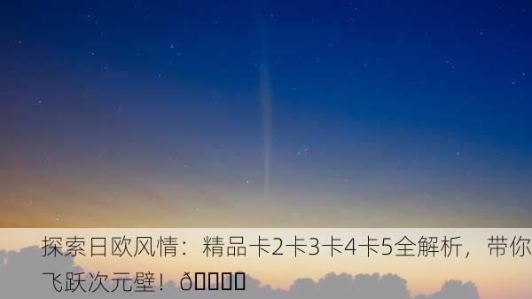 探索日欧风情：精品卡2卡3卡4卡5全解析，带你飞跃次元壁！🌍✨