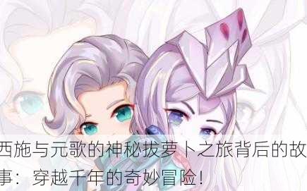 西施与元歌的神秘拔萝卜之旅背后的故事：穿越千年的奇妙冒险！