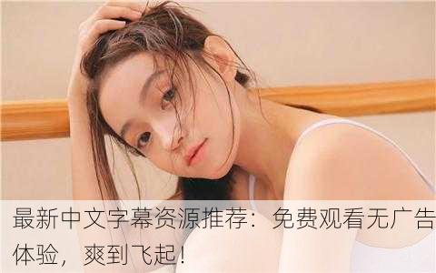 最新中文字幕资源推荐：免费观看无广告体验，爽到飞起！