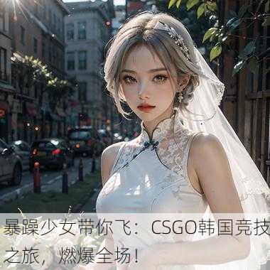 暴躁少女带你飞：CSGO韩国竞技之旅，燃爆全场！
