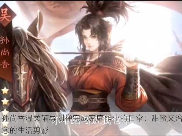 孙尚香温柔辅导刘禅完成家庭作业的日常：甜蜜又治愈的生活剪影