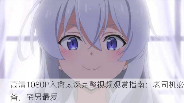 高清1080P入禽太深完整视频观赏指南：老司机必备，宅男最爱