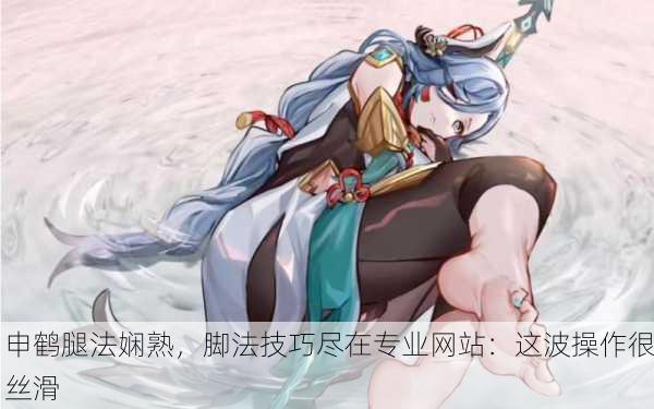 申鹤腿法娴熟，脚法技巧尽在专业网站：这波操作很丝滑