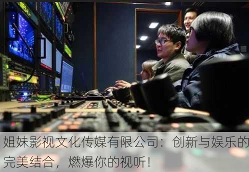 姐妹影视文化传媒有限公司：创新与娱乐的完美结合，燃爆你的视听！