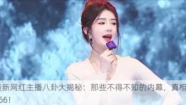 最新网红主播八卦大揭秘：那些不得不知的内幕，真相666！