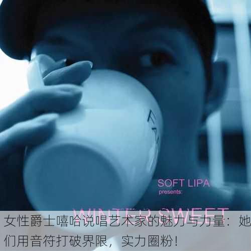 女性爵士嘻哈说唱艺术家的魅力与力量：她们用音符打破界限，实力圈粉！