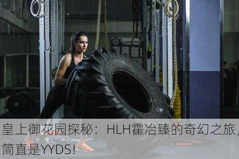 皇上御花园探秘：HLH霍冶臻的奇幻之旅，简直是YYDS！