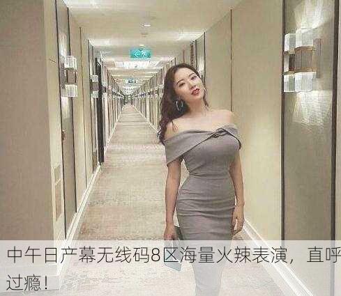 中午日产幕无线码8区海量火辣表演，直呼过瘾！