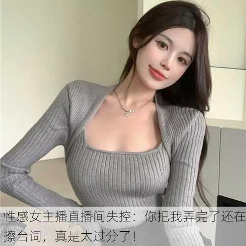 性感女主播直播间失控：你把我弄完了还在擦台词，真是太过分了！