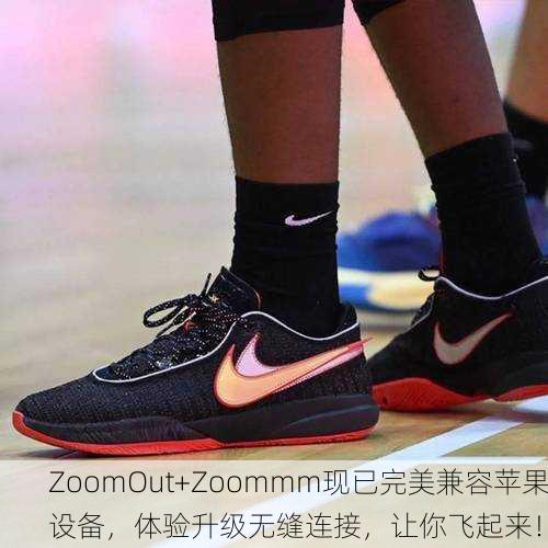 ZoomOut+Zoommm现已完美兼容苹果设备，体验升级无缝连接，让你飞起来！