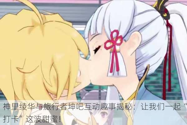 神里绫华与旅行者坤吧互动趣事揭秘：让我们一起“打卡”这波甜蜜！