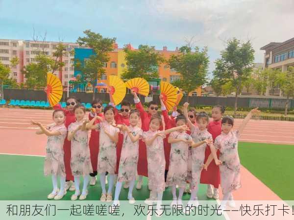 和朋友们一起嗟嗟嗟，欢乐无限的时光——快乐打卡！