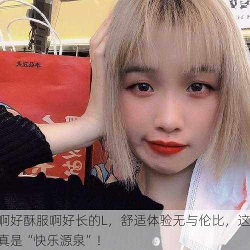 啊好酥服啊好长的L，舒适体验无与伦比，这真是“快乐源泉”！