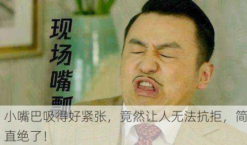 小嘴巴吸得好紧张，竟然让人无法抗拒，简直绝了！