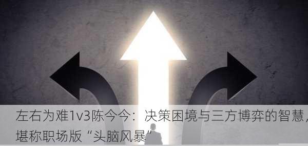 左右为难1v3陈今今：决策困境与三方博弈的智慧，堪称职场版“头脑风暴”