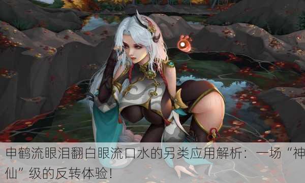 申鹤流眼泪翻白眼流口水的另类应用解析：一场“神仙”级的反转体验！