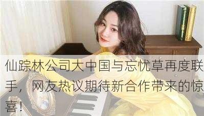仙踪林公司大中国与忘忧草再度联手，网友热议期待新合作带来的惊喜！