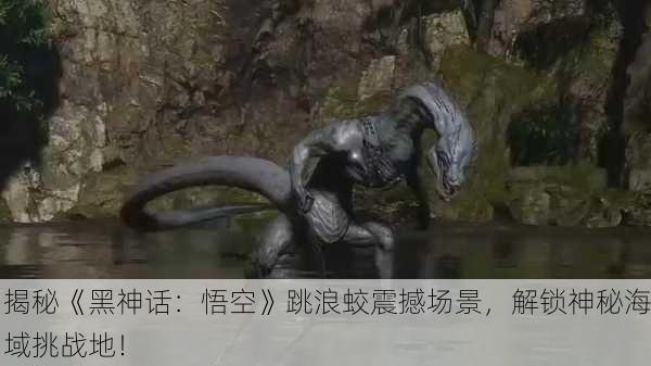 揭秘《黑神话：悟空》跳浪蛟震撼场景，解锁神秘海域挑战地！