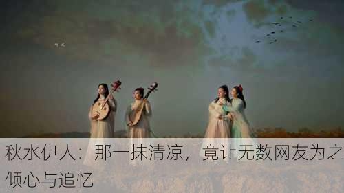 秋水伊人：那一抹清凉，竟让无数网友为之倾心与追忆