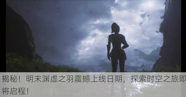 揭秘！明末渊虚之羽震撼上线日期，探索时空之旅即将启程！