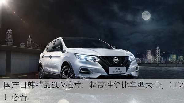 国产日韩精品SUV推荐：超高性价比车型大全，冲啊！必看！