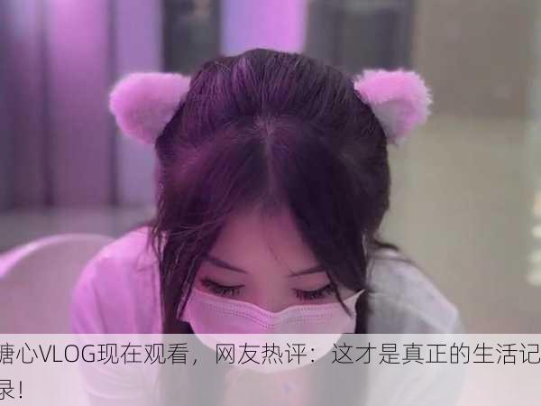 糖心VLOG现在观看，网友热评：这才是真正的生活记录！