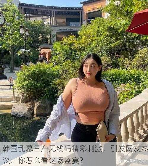 韩国乱幕日产无线码精彩刺激，引发网友热议：你怎么看这场盛宴？