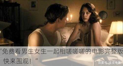 “免费看男生女生一起相嗟嗟嗟的电影完整版，快来围观！”
