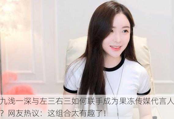 九浅一深与左三右三如何联手成为果冻传媒代言人？网友热议：这组合太有趣了！