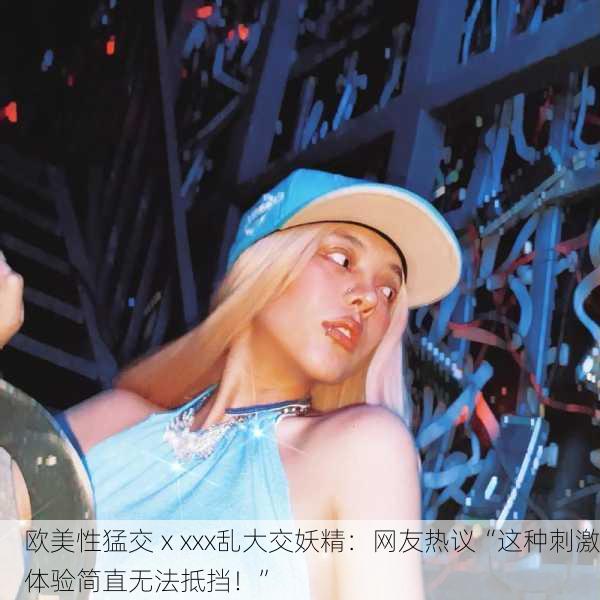 欧美性猛交ⅹxxx乱大交妖精：网友热议“这种刺激体验简直无法抵挡！”