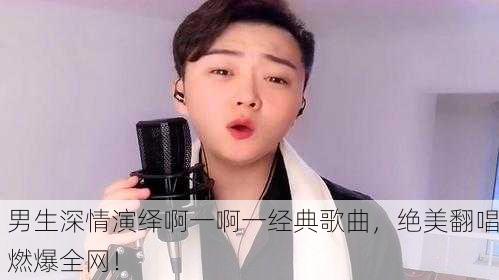 男生深情演绎啊一啊一经典歌曲，绝美翻唱燃爆全网！