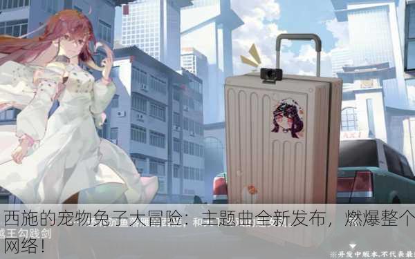 西施的宠物兔子大冒险：主题曲全新发布，燃爆整个网络！