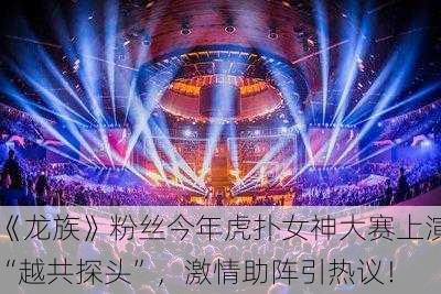 《龙族》粉丝今年虎扑女神大赛上演“越共探头”，激情助阵引热议！