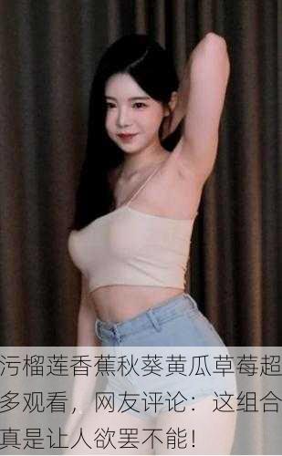 污榴莲香蕉秋葵黄瓜草莓超多观看，网友评论：这组合真是让人欲罢不能！
