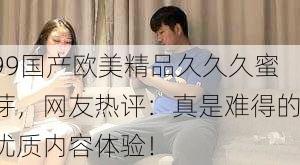 99国产欧美精品久久久蜜芽，网友热评：真是难得的优质内容体验！