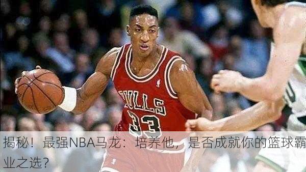揭秘！最强NBA马龙：培养他，是否成就你的篮球霸业之选？