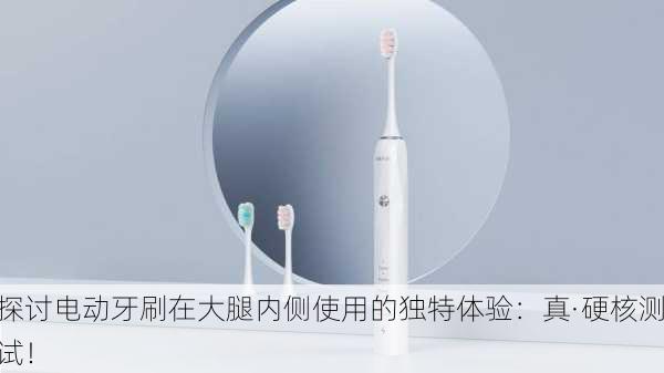 探讨电动牙刷在大腿内侧使用的独特体验：真·硬核测试！