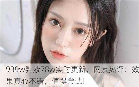 939w乳液78w实时更新，网友热评：效果真心不错，值得尝试！