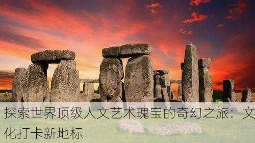 探索世界顶级人文艺术瑰宝的奇幻之旅：文化打卡新地标