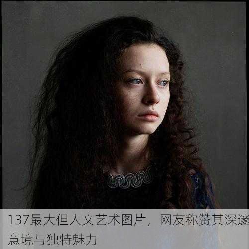 137最大但人文艺术图片，网友称赞其深邃意境与独特魅力