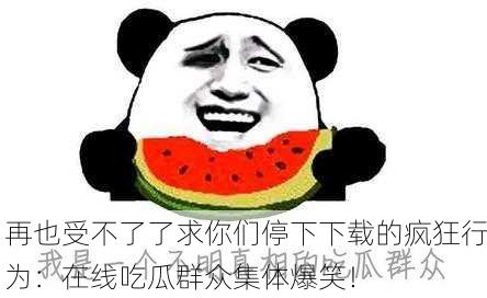 再也受不了了求你们停下下载的疯狂行为：在线吃瓜群众集体爆笑！