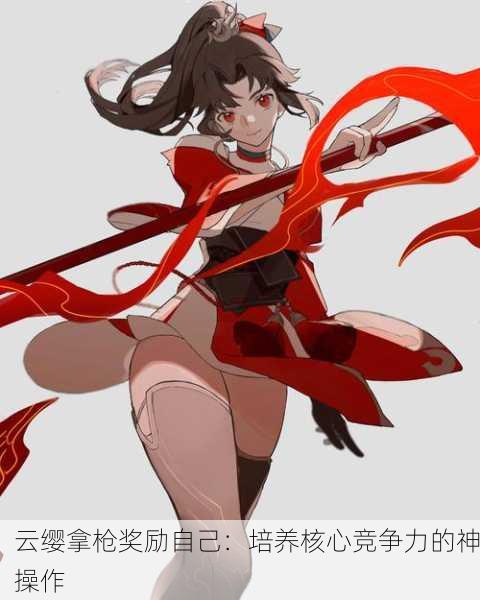 云缨拿枪奖励自己：培养核心竞争力的神操作