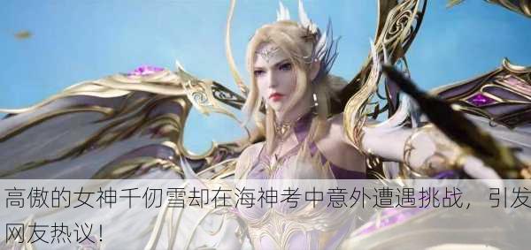 高傲的女神千仞雪却在海神考中意外遭遇挑战，引发网友热议！