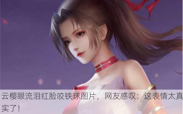 云樱眼流泪红脸咬铁球图片，网友感叹：这表情太真实了！